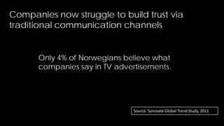 Companies now struggle to build trust via
traditional communication channels


      Only 4% of Norwegians believe what
      companies say in TV advertisements.




                               Source: Synovate Global Trend Study, 2011
                                                                           8
 