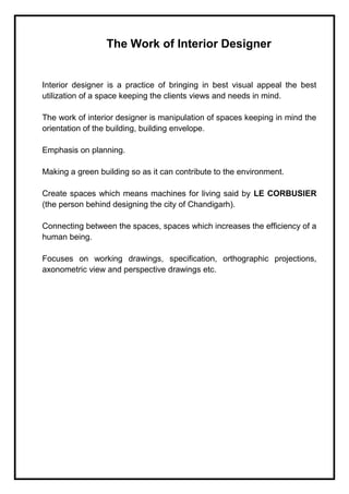 The Work of Interior Designer
Interior designer is a practice of bringing in best visual appeal the best
utilization of a space keeping the clients views and needs in mind.
The work of interior designer is manipulation of spaces keeping in mind the
orientation of the building, building envelope.
Emphasis on planning.
Making a green building so as it can contribute to the environment.
Create spaces which means machines for living said by LE CORBUSIER
(the person behind designing the city of Chandigarh).
Connecting between the spaces, spaces which increases the efficiency of a
human being.
Focuses on working drawings, specification, orthographic projections,
axonometric view and perspective drawings etc.
 