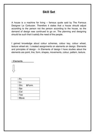 Skill Set
A house is a machine for living – famous quote said by The Famous
Designer Le Corbusier. Therefore it states that a house should adjust
according to the person not the person according to the house, so the
demand of design was continued to go on. The planning and designing
should be such that it satisfy the need of the people.
I gained knowledge about colour schemes, colour key, colour wheel,
texture wheel etc. I created assignments on elements on design. Elements
and principles of design - In Elements of design I have studies about the
elements are point, line, form, shapes, movements, colour, pattern, texture.
&Form.
 