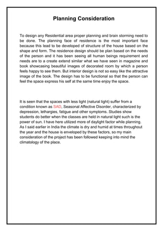 Planning Consideration
To design any Residential area proper planning and brain storming need to
be done. The planning face of residence is the most important face
because this lead to be developed of structure of the house based on the
shape and form. The residence design should be plan based on the needs
of the person and it has been seeing all human beings requirement and
needs are to a create extend similar what we have seen in magazine and
book showcasing beautiful images of decorated room by which a person
feels happy to see them. But interior design is not so easy like the attractive
image of the book. The design has to be functional so that the person can
feel the space express his self at the same time enjoy the space.
It is seen that the spaces with less light (natural light) suffer from a
condition known as SAD, Seasonal Affective Disorder, characterized by
depression, lethargies, fatigue and other symptoms. Studies show
students do better when the classes are held in natural light such is the
power of sun. I have here utilized more of daylight factor while planning.
As I said earlier in India the climate is dry and humid at times throughout
the year and the house is enveloped by these factors, so my main
consideration of the project has been followed keeping into mind the
climatology of the place.
 