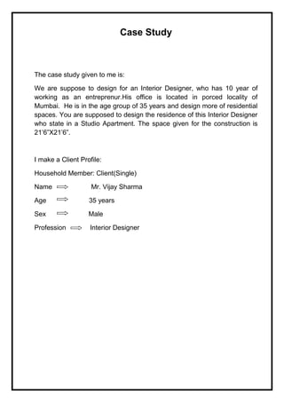 Case Study
The case study given to me is:
We are suppose to design for an Interior Designer, who has 10 year of
working as an entreprenur.His office is located in porced locality of
Mumbai. He is in the age group of 35 years and design more of residential
spaces. You are supposed to design the residence of this Interior Designer
who state in a Studio Apartment. The space given for the construction is
21’6”X21’6”.
I make a Client Profile:
Household Member: Client(Single)
Name Mr. Vijay Sharma
Age 35 years
Sex Male
Profession Interior Designer
 