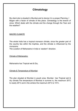 Climatology
My client site is situated in Mumbai and to device it in a proper Planning. I
Began with a factor of climate of this place. Climatology is the branch of
since. Which deals with the climate and the change through the Year and
the weather?
MACRO CLIMATE
The whole India has a tropical monsoon climate, since the greater part of
the country lies within the trophies, and the climate is influenced by the
monsoons.
The Location of Maharastra in India is ‘western” direction.
Climate of Maharastra:
Maharastra has Tropical wet & Dry.
Climate & Temperature of Mumbai:
The plan situated at Mumbai in poush area. Mumbai has Tropical wet &
dry climate.The temperature of Mumbai in summer is, the maximum 35°C
to nearly 25°C and in the winters the maximum 25°C to 15°C.
 
