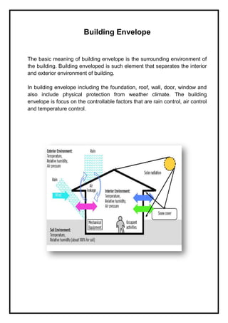 Building Envelope
The basic meaning of building envelope is the surrounding environment of
the building. Building enveloped is such element that separates the interior
and exterior environment of building.
In building envelope including the foundation, roof, wall, door, window and
also include physical protection from weather climate. The building
envelope is focus on the controllable factors that are rain control, air control
and temperature control.
 