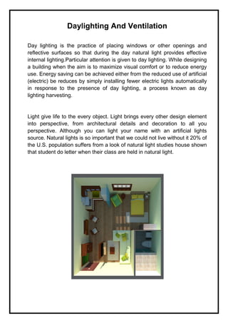 Daylighting And Ventilation
Day lighting is the practice of placing windows or other openings and
reflective surfaces so that during the day natural light provides effective
internal lighting.Particular attention is given to day lighting. While designing
a building when the aim is to maximize visual comfort or to reduce energy
use. Energy saving can be achieved either from the reduced use of artificial
(electric) be reduces by simply installing fewer electric lights automatically
in response to the presence of day lighting, a process known as day
lighting harvesting.
Light give life to the every object. Light brings every other design element
into perspective, from architectural details and decoration to all you
perspective. Although you can light your name with an artificial lights
source. Natural lights is so important that we could not live without it 20% of
the U.S. population suffers from a look of natural light studies house shown
that student do letter when their class are held in natural light.
 