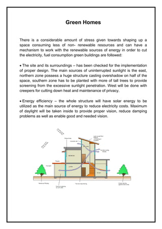 Green Homes
There is a considerable amount of stress given towards shaping up a
space consuming less of non- renewable resources and can have a
mechanism to work with the renewable sources of energy in order to cut
the electricity, fuel consumption green buildings are followed:
The site and its surroundings – has been checked for the implementation
of proper design. The main sources of uninterrupted sunlight is the east,
northern zone possess a huge structure casting overshadow on half of the
space, southern zone has to be planted with more of tall trees to provide
screening from the excessive sunlight penetration. West will be done with
creepers for cutting down heat and maintenance of privacy.
Energy efficiency – the whole structure will have solar energy to be
utilized as the main source of energy to reduce electricity costs. Maximum
of daylight will be taken inside to provide proper vision, reduce damping
problems as well as enable good and needed vision.
 