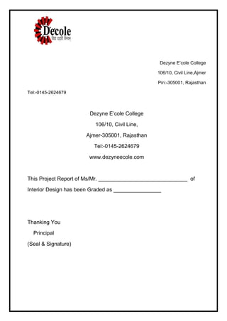 Dezyne E’cole College
106/10, Civil Line,Ajmer
Pin:-305001, Rajasthan
Tel:-0145-2624679
Dezyne E’cole College
106/10, Civil Line,
Ajmer-305001, Rajasthan
Tel:-0145-2624679
www.dezyneecole.com
This Project Report of Ms/Mr. ______________________________ of
Interior Design has been Graded as ________________
Thanking You
Principal
(Seal & Signature)
 