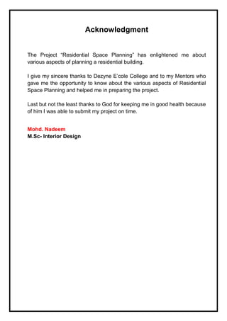 Acknowledgment
The Project “Residential Space Planning” has enlightened me about
various aspects of planning a residential building.
I give my sincere thanks to Dezyne E’cole College and to my Mentors who
gave me the opportunity to know about the various aspects of Residential
Space Planning and helped me in preparing the project.
Last but not the least thanks to God for keeping me in good health because
of him I was able to submit my project on time.
Mohd. Nadeem
M.Sc- Interior Design
 