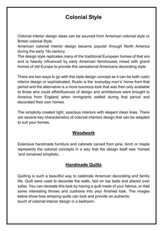 Colonial Style
Colonial interior design ideas can be sourced from American colonial style or
British colonial Style.
American colonial interior design became popular through North America
during the early 18th century.
The design style replicates many of the traditional European homes of that era
and is heavily influenced by early American farmhouses mixed with grand
homes of old Europe to provide this sensational Americana decorating style.
There are two ways to go with this style design concept as it can be both rustic
interior design or sophisticated. Rustic is the ‘everyday man’s’ home from that
period and the alternative is a more luxurious look that was then only available
to those who could affolnfluences of design and architecture were brought to
America from England when immigrants settled during that period and
decorated their own homes.
The simplicity created light, spacious interiors with elegant clean lines. There
are several key characteristics of colonial interiors design that can be adapted
to suit your homes.
Woodwork
Extensive handmade furniture and cabinets carved from pine, birch or maple
represents the colonial concepts in a way that the design itself was ‘honest
‘and remained simplistic.
Handmade Quilts
Quilting is such a beautiful way to celebrate American decorating and family
life. Quilt were used to decorate the walls, laid on top beds and placed over
sofas. You can recreate this look by having a quilt made of your fabrics, or Add
some interesting throws and cushions into your finished look. The images
below show how amazing quilts can look and provide an authentic
touch of colonial interior design in a bedroom.
 