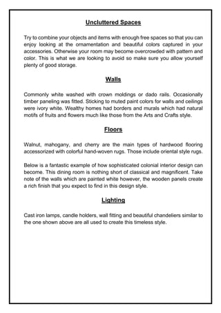Uncluttered Spaces
Try to combine your objects and items with enough free spaces so that you can
enjoy looking at the ornamentation and beautiful colors captured in your
accessories. Otherwise your room may become overcrowded with pattern and
color. This is what we are looking to avoid so make sure you allow yourself
plenty of good storage.
Walls
Commonly white washed with crown moldings or dado rails. Occasionally
timber paneling was fitted. Sticking to muted paint colors for walls and ceilings
were ivory white. Wealthy homes had borders and murals which had natural
motifs of fruits and flowers much like those from the Arts and Crafts style.
Floors
Walnut, mahogany, and cherry are the main types of hardwood flooring
accessorized with colorful hand-woven rugs. Those include oriental style rugs.
Below is a fantastic example of how sophisticated colonial interior design can
become. This dining room is nothing short of classical and magnificent. Take
note of the walls which are painted white however, the wooden panels create
a rich finish that you expect to find in this design style.
Lighting
Cast iron lamps, candle holders, wall fitting and beautiful chandeliers similar to
the one shown above are all used to create this timeless style.
 