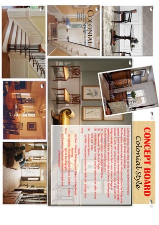 ColonialinteriordesignideascanbesourcedfromAmerican
colonialstyleorBritishcolonialstyle.
TheAmericancolonialstylecoverstheperiodsfromthefirstlyearly
settlersinthesixteenthcentury.Americancolonialinteriordesign
popularinearly18thcentury.Therearetwowaystogowiththis
designconceptasitcanbebothrusticinteriordesignor
sophisticated,butthedemandofstylebyclientisSophisticated.
ThecharacteristicsofColonialstyleare:
(1)Spaciousinteriorwithelegantcleanlines.
(2)Woodwork:Pine,Birch&Maple.
(3)Handmadequilts:Itwasusedtodecoratethewalls,ontop
bedsandsofas.
(4)UnclutteredSpaces:
(i)Walls:Mutedpaintcoloursforwallsandceilingswere
ivory
white.
(ii)Floor:Walnut,Mahogany,andCherryarehardwood
flooring.
(iii)Lighting:Chandeliers,WallScones,Candleholders,
Omnilight&Standinglight.
(iv)Furniture:Handmadecabinets,antiquesand
ornamentation.
.
CONCEPTBOARD
ColonialStyle
 