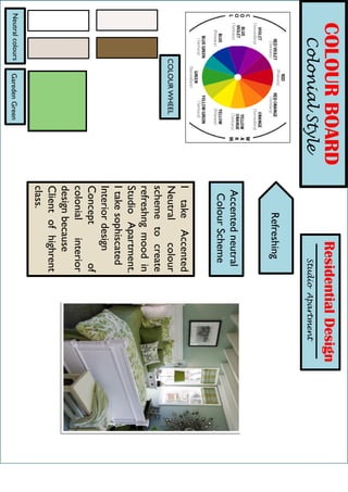 h
COLOURBOARD
ColonialStyle
ResidentialDesign
StudioApartment
Accentedneutral
ColourScheme
Refreshing
COLOURWHEEL
ItakeAccented
Neutralcolour
schemetocreate
refreshngmoodin
StudioApartment.
Itakesophiscated
Interiordesign
Conceptof
colonialinterior
designbecause
Clientofhighrent
class.
GaredenGreenNeutralcolours
 