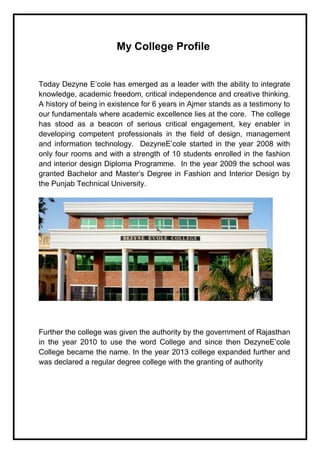My College Profile
Today Dezyne E’cole has emerged as a leader with the ability to integrate
knowledge, academic freedom, critical independence and creative thinking.
A history of being in existence for 6 years in Ajmer stands as a testimony to
our fundamentals where academic excellence lies at the core. The college
has stood as a beacon of serious critical engagement, key enabler in
developing competent professionals in the field of design, management
and information technology. DezyneE’cole started in the year 2008 with
only four rooms and with a strength of 10 students enrolled in the fashion
and interior design Diploma Programme. In the year 2009 the school was
granted Bachelor and Master’s Degree in Fashion and Interior Design by
the Punjab Technical University.
Further the college was given the authority by the government of Rajasthan
in the year 2010 to use the word College and since then DezyneE’cole
College became the name. In the year 2013 college expanded further and
was declared a regular degree college with the granting of authority
 