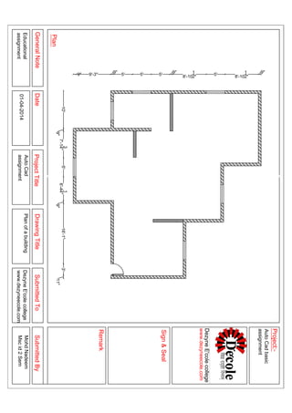 10'
9"
7'-1
3
4"5'6'-4
1
4"
9"
16'-1"3'
11"
9" 9'-3"
9"
5' 5' 5'
9"
8'-10
1
2" 5' 8'-10
1
2"
9"
GeneralNoteDateProjectTitleDrawingTitleSubmittedToSubmittedBy
Plan
Sign&Seal
Project:-
Remark
Educational
assignment
PlanofabuildingDezyneE'colecollege
www.dezyneecole.com
MohdNadeem
Mscid2Sem
AutoCadbasic
assignment
AutoCad
assignment01-04-2014
DezyneE'colecollege
www.dezyneecole.com
 