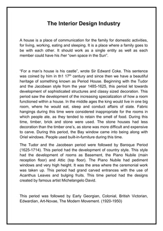 The Interior Design Industry
A house is a place of communication for the family for domestic activities,
for living, working, eating and sleeping. It is a place where a family goes to
be with each other. It should work as a single entity as well as each
member could have his /her “own space in the Sun”.
“For a man’s house is his castle”, wrote Sir Edward Coke. This sentence
was coined by him in th1 17th
century and since then we have a beautiful
heritage of something known as Period House. Beginning with the Tudor
and the Jacobean style from the year 1485-1625, this period let towards
development of sophisticated structures and classy sized decoration. This
period saw the development of the increasing specialization of how a room
functioned within a house. In the middle ages the king would live in one big
room, where he would eat, sleep and conduct affairs of state. Fabric
hangings during this time were considered inappropriate for the rooms in
which people ate, as they tended to retain the smell of food. During this
time, timber, brick and stone were used. The stone houses had less
decoration than the timber one’s, as stone was more difficult and expensive
to carve. During this period, the Bay window came into being along with
Oriel windows. People used built-in-furniture during this time.
The Tudor and the Jacobean period were followed by Baroque Period
(1625-1714). This period had the development of country style. This style
had the development of rooms as Basement, the Piano Nubile (main
reception floor) and Attic (top floor). The Piano Nubile had pediment
windows and very high height. It was the area where the ceremonial work
was taken up. This period had grand carved entrances with the use of
Acanthus Leaves and bulging fruits. This time period had the designs
created by famous artist Michelangelo David.
This period was followed by Early Georgian, Colonial, British Victorian,
Edwardian, Art-Novae, The Modern Movement. (1920-1950)
 