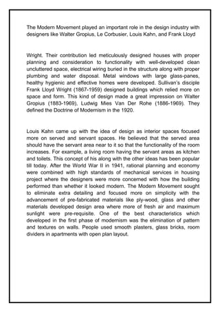 The Modern Movement played an important role in the design industry with
designers like Walter Gropius, Le Corbusier, Louis Kahn, and Frank Lloyd
Wright. Their contribution led meticulously designed houses with proper
planning and consideration to functionality with well-developed clean
uncluttered space, electrical wiring buried in the structure along with proper
plumbing and water disposal. Metal windows with large glass-panes,
healthy hygienic and effective homes were developed. Sullivan’s disciple
Frank Lloyd Wright (1867-1959) designed buildings which relied more on
space and form. This kind of design made a great impression on Walter
Gropius (1883-1969), Ludwig Mies Van Der Rohe (1886-1969). They
defined the Doctrine of Modernism in the 1920.
Louis Kahn came up with the idea of design as interior spaces focused
more on served and servant spaces. He believed that the served area
should have the servant area near to it so that the functionality of the room
increases. For example, a living room having the servant areas as kitchen
and toilets. This concept of his along with the other ideas has been popular
till today. After the World War II in 1941, rational planning and economy
were combined with high standards of mechanical services in housing
project where the designers were more concerned with how the building
performed than whether it looked modern. The Modern Movement sought
to eliminate extra detailing and focused more on simplicity with the
advancement of pre-fabricated materials like ply-wood, glass and other
materials developed design area where more of fresh air and maximum
sunlight were pre-requisite. One of the best characteristics which
developed in the first phase of modernism was the elimination of pattern
and textures on walls. People used smooth plasters, glass bricks, room
dividers in apartments with open plan layout.
 