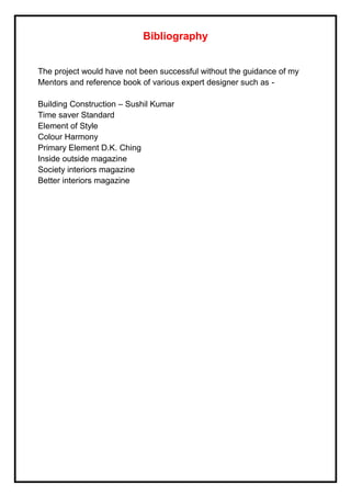 Bibliography
The project would have not been successful without the guidance of my
Mentors and reference book of various expert designer such as -
Building Construction – Sushil Kumar
Time saver Standard
Element of Style
Colour Harmony
Primary Element D.K. Ching
Inside outside magazine
Society interiors magazine
Better interiors magazine
 