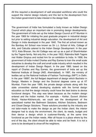 All this required a development of well educated workforce who could the
support the interior design industry and this led to the development from
the Indian government to take interest in the design field.
The government of India has formulated a body known as Indian Design
Council which plays an important role in promoting design developments.
The government of India set up the Indian Design Council at IIT Mumbai in
the year 1969 for initiating the post graduate program in industrial design
but prior to setting industrial design education, the development of Art and
Design in India developed in the year 1840. The first art school known as
the Bombay Art School now known as Sir J.J. School of Arts, College of
Arts, and Calcutta catered to the Indian Design Development. In the year
1913, Kala Bhavan, the Art College was set up as a part of Shantiniketan
by the Tagore family. Not only this, in the year 1922, Rabindra Nath Tagore
met Walter Gropius and incited him for an exhibition to India. In 1958, the
government of India invited Charles and Ray Eames to train the small scale
industries to develop the craft and small scale industry which resulted in the
development of Indian Design Report. In the year 1960, based on the
report of Charles and Ray Eames, the government of India set up the
National Institute of Design (NID, Ahemdabad). In 1987, the ministry of
textiles set up the National Institute of Fashion Technology (NIFT) in Delhi.
In the year 19997, the full fledged department of design which Bachelor in
Design, Masters in Design and the Doctoral degrees came up at IIT
Mumbai. From the year 1999, the private design schools along with the
state universities started developing students with the formal design
education so that the design industry could have the best brains to device
functional designs. This step was taken because as the modern design
entered and the Indian market. For example – Kohler, Duravit ,Kitchen
World, Hacker-Kitchens,etc. we could see the development of the
specialized market like Bathroom Solutions, Kitchen Solutions, Bedroom
and Closet Design Solutions. These solutions provided by the industry are
not tailor-made to make the design as per the Indian client; the interior
designer had to study the environment, the client, its needs, budget and
then device a design which is customer-friendly, at the same time
functional as per the Indian needs. After all house is a place where by the
end of the day, the client should be able to relax and be fresh. It is not a
zone to be developed to show-off the neighbors.
 