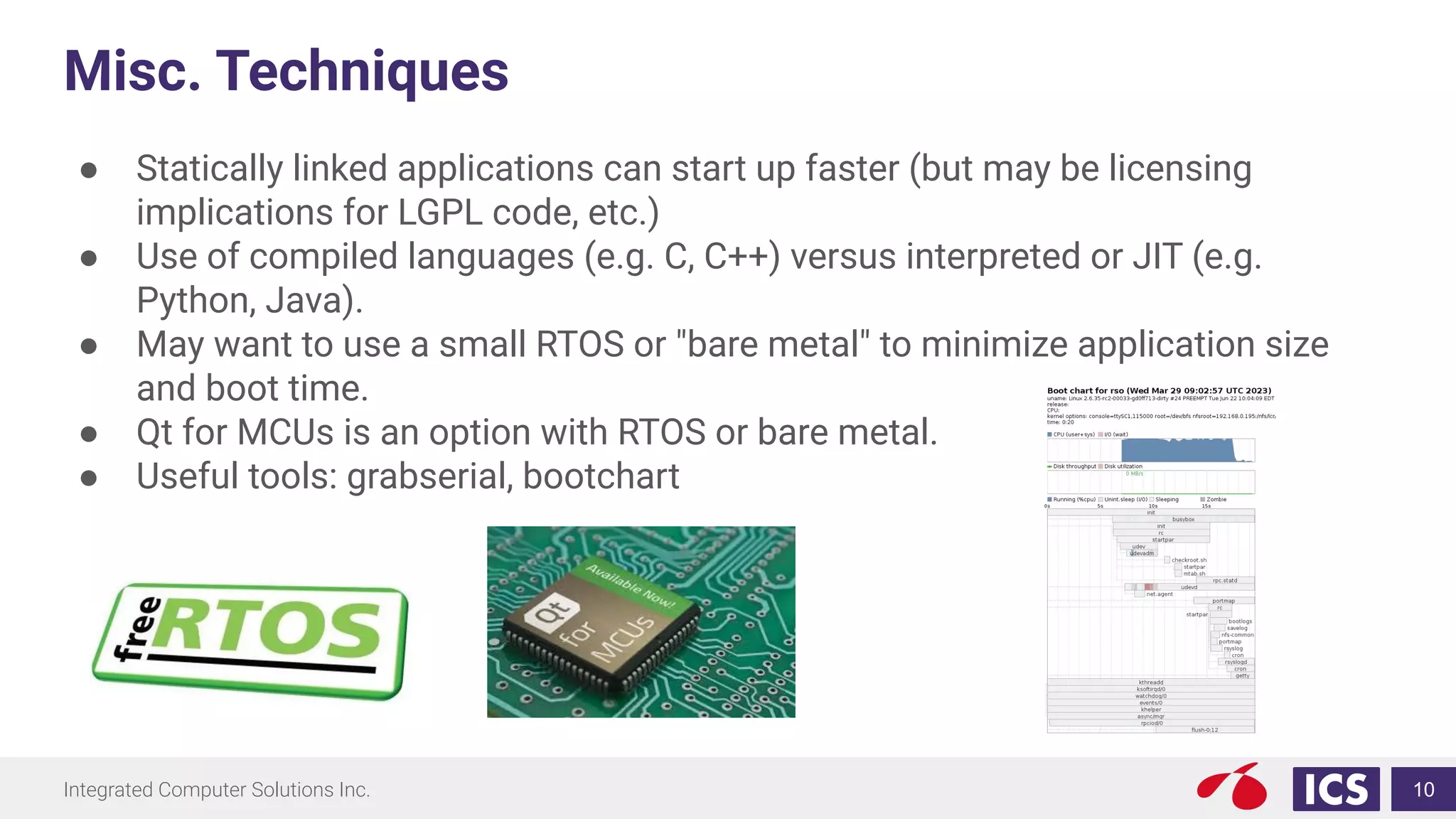 Integrated Computer Solutions Inc.
Misc. Techniques
● Statically linked applications can start up faster (but may be licensing
implications for LGPL code, etc.)
● Use of compiled languages (e.g. C, C++) versus interpreted or JIT (e.g.
Python, Java).
● May want to use a small RTOS or "bare metal" to minimize application size
and boot time.
● Qt for MCUs is an option with RTOS or bare metal.
● Useful tools: grabserial, bootchart
10
 