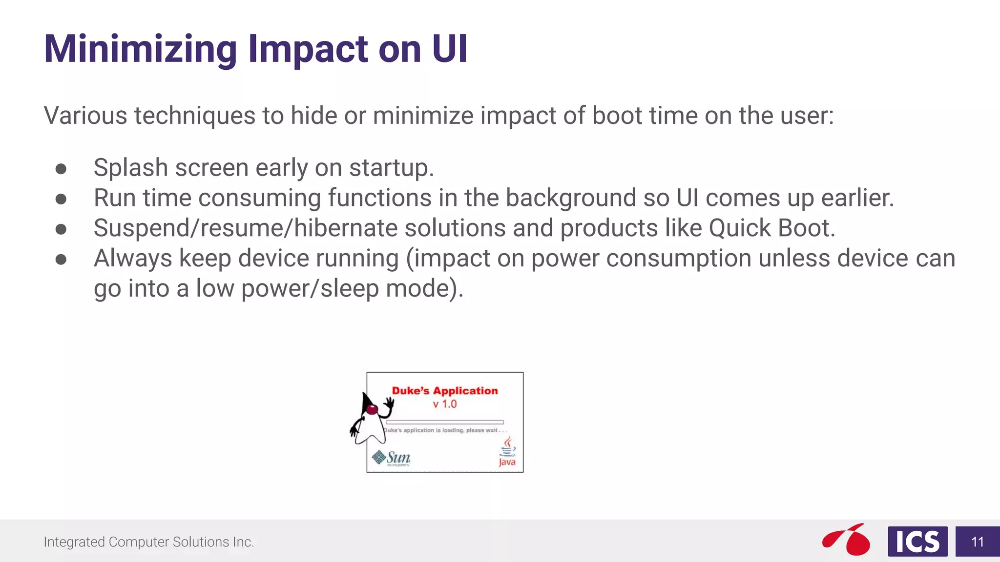 Integrated Computer Solutions Inc.
Minimizing Impact on UI
Various techniques to hide or minimize impact of boot time on the user:
● Splash screen early on startup.
● Run time consuming functions in the background so UI comes up earlier.
● Suspend/resume/hibernate solutions and products like Quick Boot.
● Always keep device running (impact on power consumption unless device can
go into a low power/sleep mode).
11
 