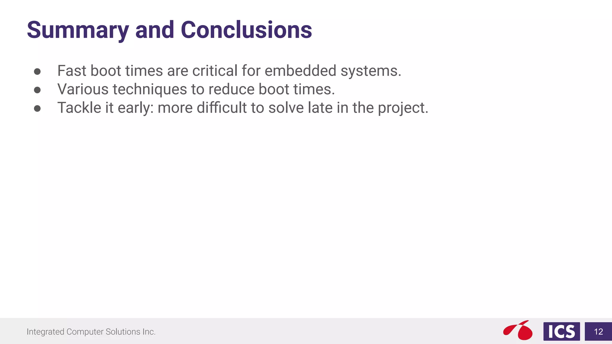Integrated Computer Solutions Inc.
Summary and Conclusions
● Fast boot times are critical for embedded systems.
● Various techniques to reduce boot times.
● Tackle it early: more diﬃcult to solve late in the project.
12
 