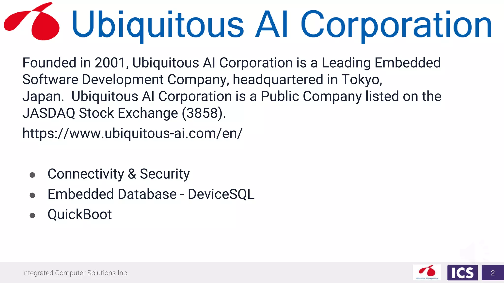Integrated Computer Solutions Inc.
Founded in 2001, Ubiquitous AI Corporation is a Leading Embedded
Software Development Company, headquartered in Tokyo,
Japan. Ubiquitous AI Corporation is a Public Company listed on the
JASDAQ Stock Exchange (3858).
https://www.ubiquitous-ai.com/en/
● Connectivity & Security
● Embedded Database - DeviceSQL
● QuickBoot
2
 