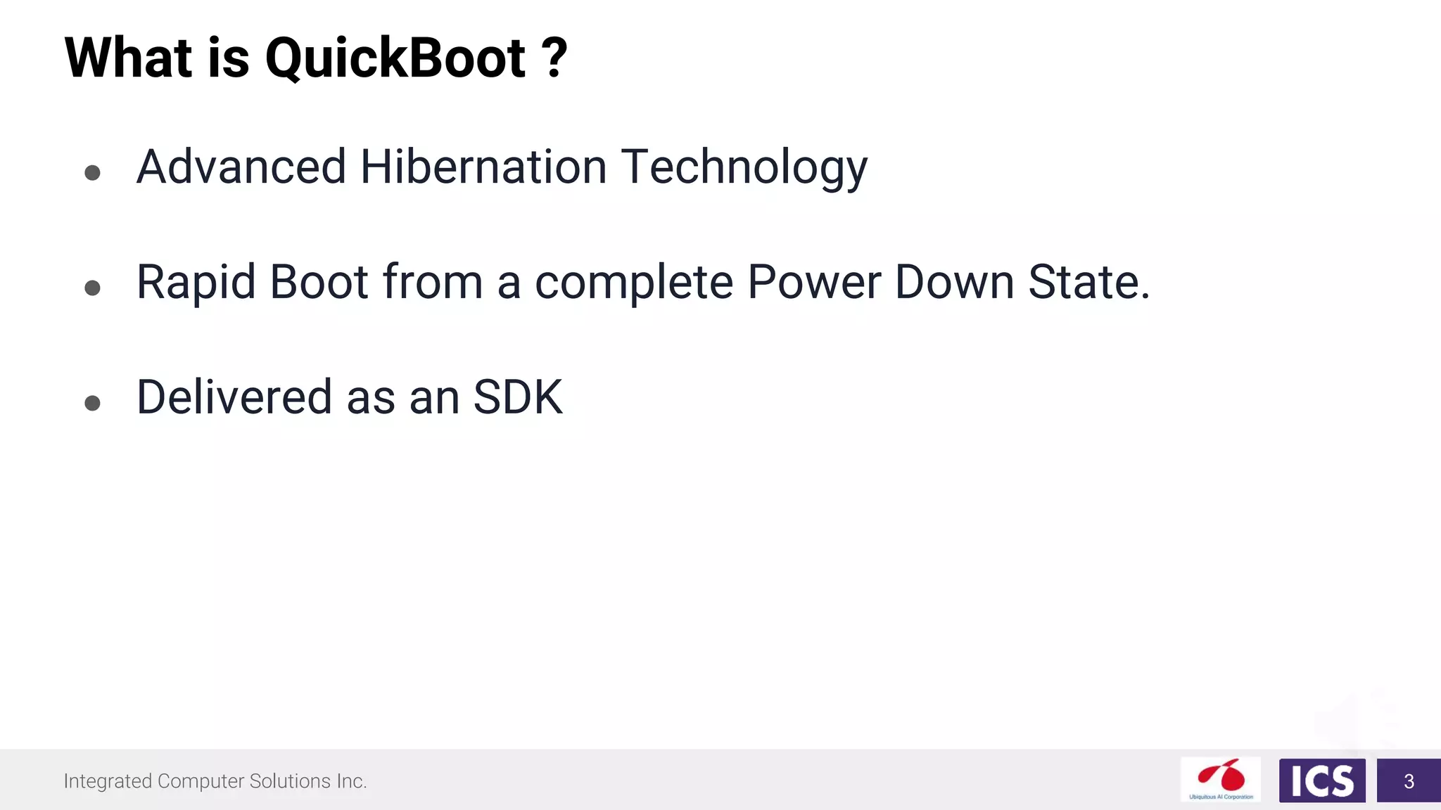 Integrated Computer Solutions Inc.
What is QuickBoot ?
3
● Advanced Hibernation Technology
● Rapid Boot from a complete Power Down State.
● Delivered as an SDK
 