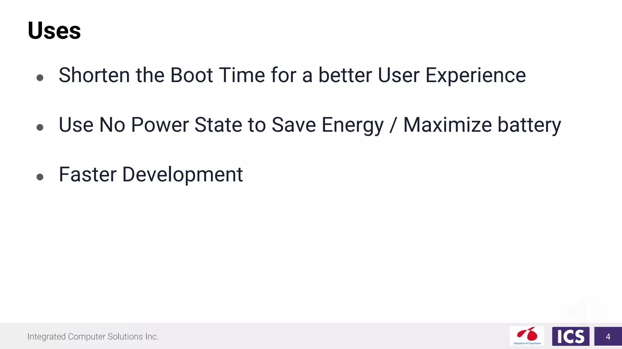 Integrated Computer Solutions Inc.
Uses
● Shorten the Boot Time for a better User Experience
● Use No Power State to Save Energy / Maximize battery
● Faster Development
4
 
