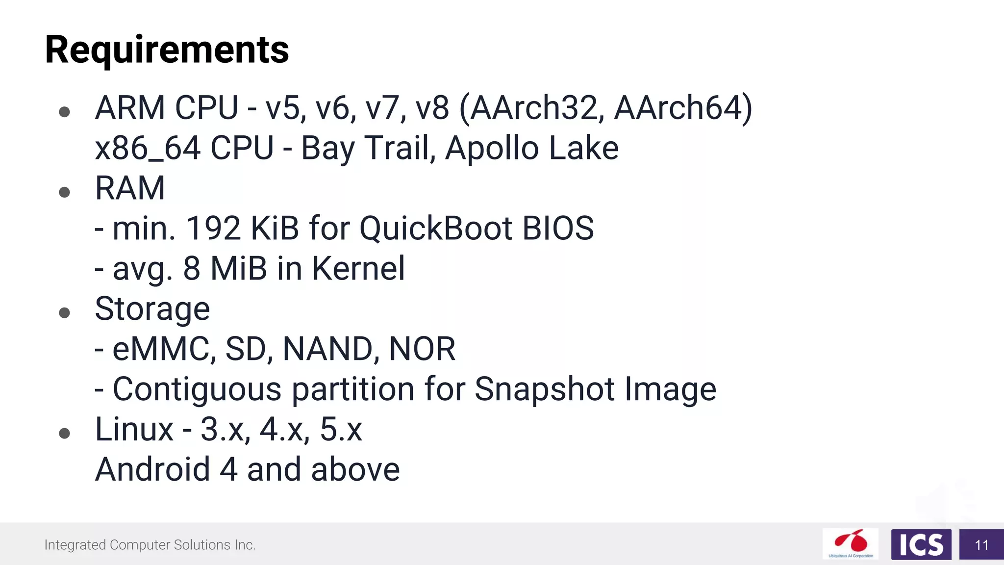 Integrated Computer Solutions Inc.
Requirements
● ARM CPU - v5, v6, v7, v8 (AArch32, AArch64)
x86_64 CPU - Bay Trail, Apollo Lake
● RAM
- min. 192 KiB for QuickBoot BIOS
- avg. 8 MiB in Kernel
● Storage
- eMMC, SD, NAND, NOR
- Contiguous partition for Snapshot Image
● Linux - 3.x, 4.x, 5.x
Android 4 and above
11
 