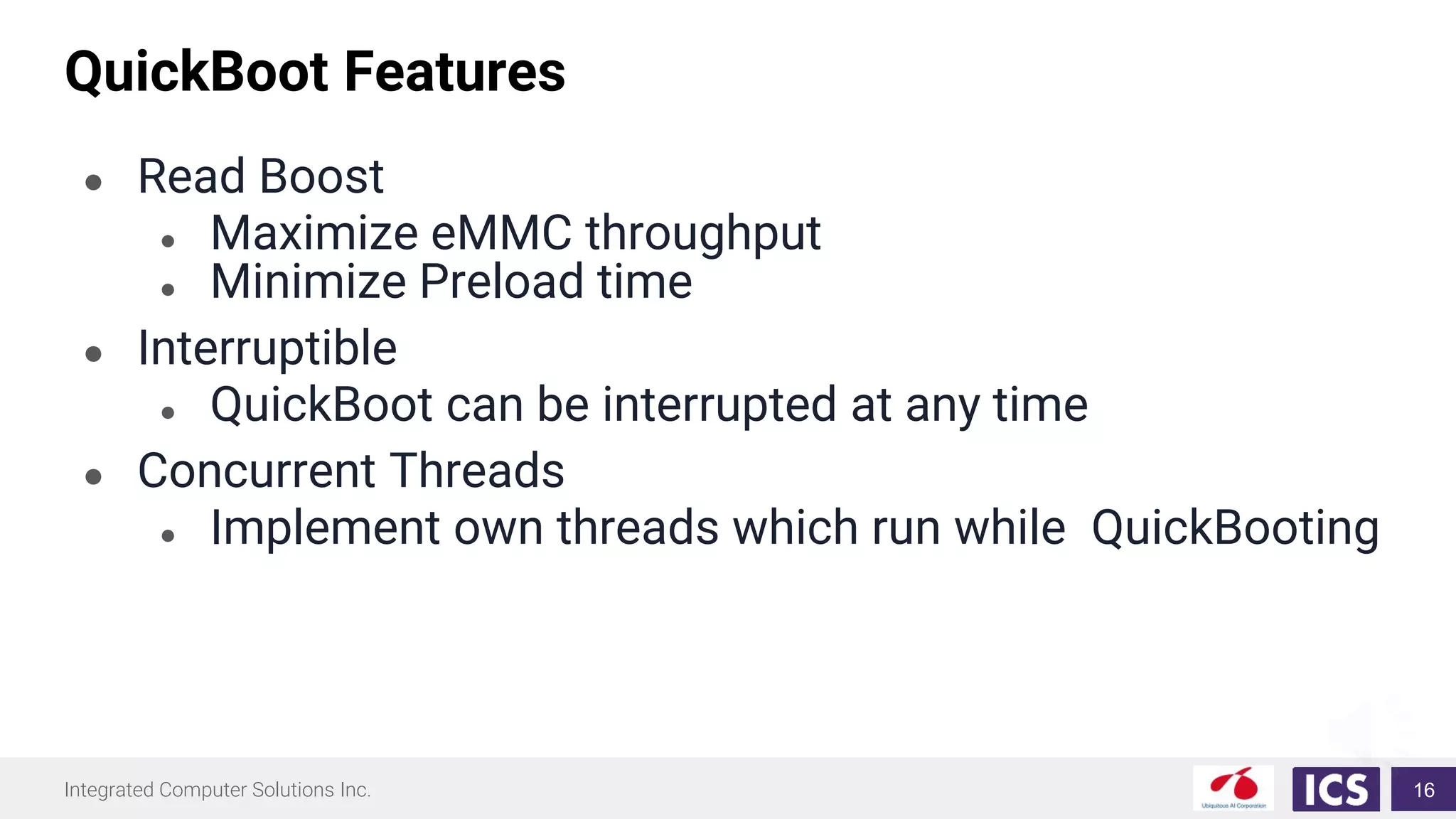 Integrated Computer Solutions Inc.
QuickBoot Features
● Read Boost
● Maximize eMMC throughput
● Minimize Preload time
● Interruptible
● QuickBoot can be interrupted at any time
● Concurrent Threads
● Implement own threads which run while QuickBooting
16
 