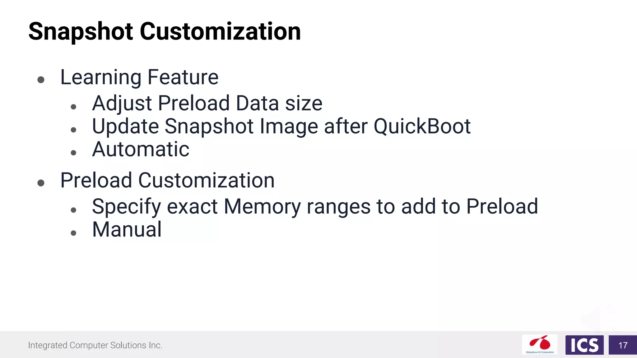 Integrated Computer Solutions Inc.
Snapshot Customization
● Learning Feature
● Adjust Preload Data size
● Update Snapshot Image after QuickBoot
● Automatic
● Preload Customization
● Specify exact Memory ranges to add to Preload
● Manual
17
 