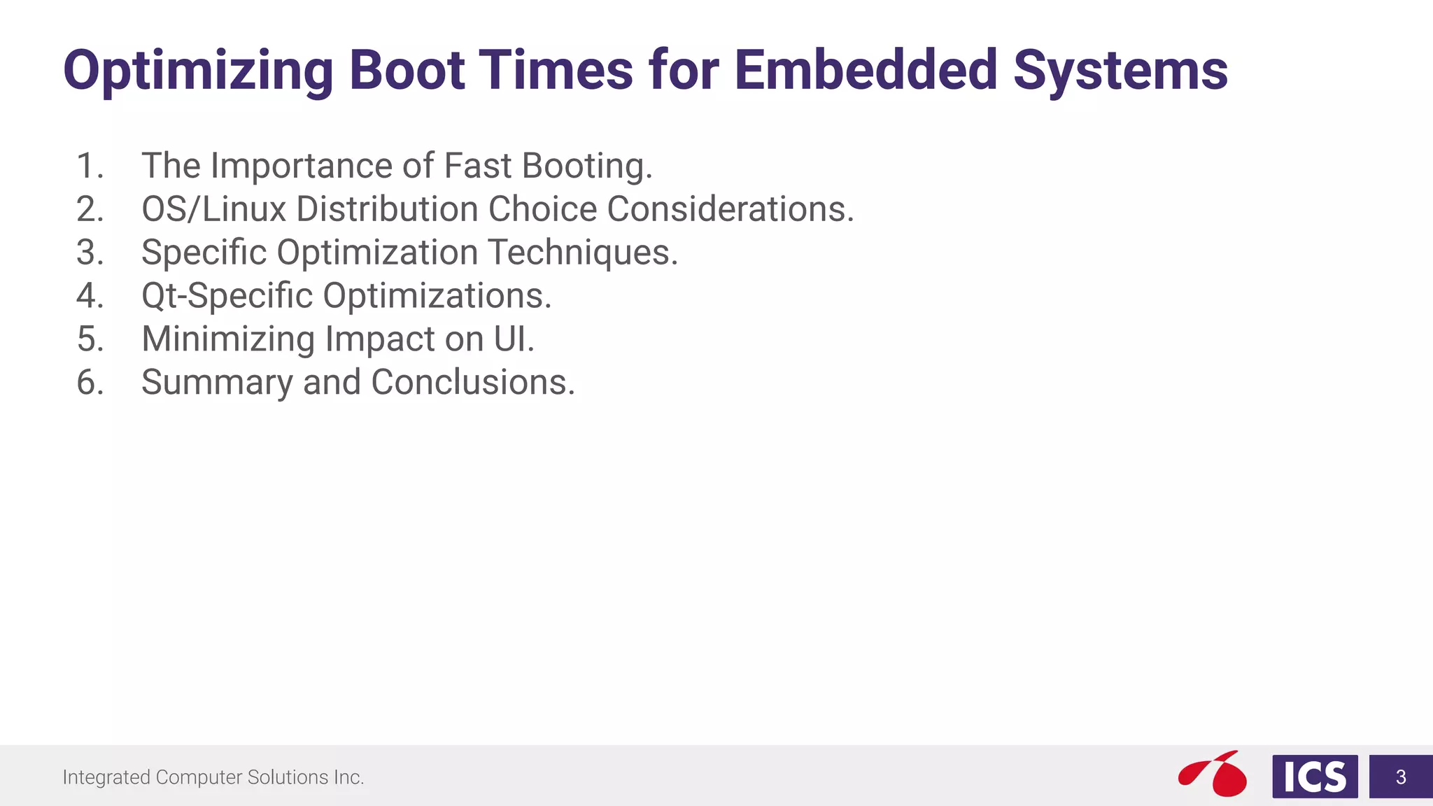 Integrated Computer Solutions Inc.
Optimizing Boot Times for Embedded Systems
1. The Importance of Fast Booting.
2. OS/Linux Distribution Choice Considerations.
3. Speciﬁc Optimization Techniques.
4. Qt-Speciﬁc Optimizations.
5. Minimizing Impact on UI.
6. Summary and Conclusions.
3
 