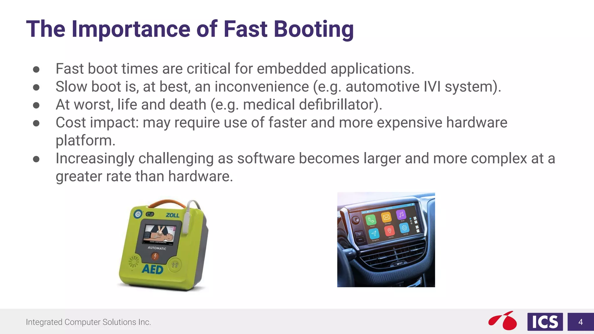 Integrated Computer Solutions Inc.
The Importance of Fast Booting
● Fast boot times are critical for embedded applications.
● Slow boot is, at best, an inconvenience (e.g. automotive IVI system).
● At worst, life and death (e.g. medical deﬁbrillator).
● Cost impact: may require use of faster and more expensive hardware
platform.
● Increasingly challenging as software becomes larger and more complex at a
greater rate than hardware.
4
 