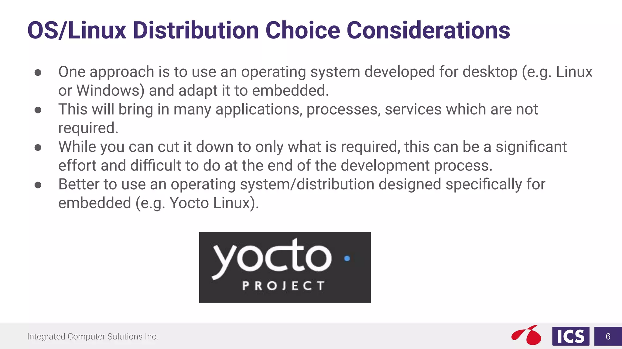 Integrated Computer Solutions Inc.
OS/Linux Distribution Choice Considerations
● One approach is to use an operating system developed for desktop (e.g. Linux
or Windows) and adapt it to embedded.
● This will bring in many applications, processes, services which are not
required.
● While you can cut it down to only what is required, this can be a signiﬁcant
effort and diﬃcult to do at the end of the development process.
● Better to use an operating system/distribution designed speciﬁcally for
embedded (e.g. Yocto Linux).
6
 