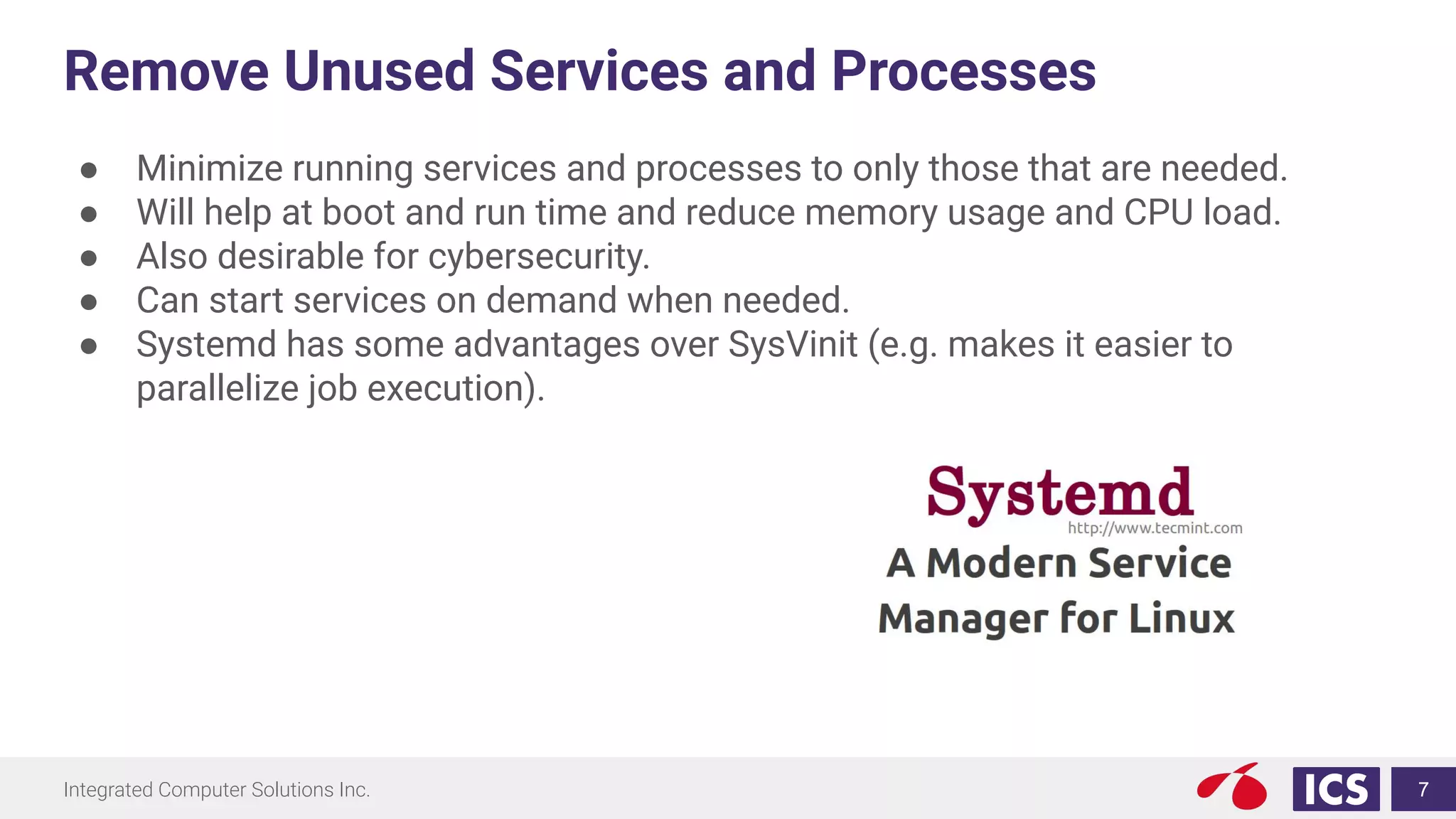 Integrated Computer Solutions Inc.
Remove Unused Services and Processes
● Minimize running services and processes to only those that are needed.
● Will help at boot and run time and reduce memory usage and CPU load.
● Also desirable for cybersecurity.
● Can start services on demand when needed.
● Systemd has some advantages over SysVinit (e.g. makes it easier to
parallelize job execution).
7
 
