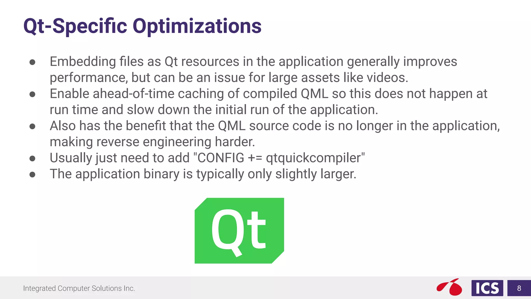 Integrated Computer Solutions Inc.
Qt-Speciﬁc Optimizations
● Embedding ﬁles as Qt resources in the application generally improves
performance, but can be an issue for large assets like videos.
● Enable ahead-of-time caching of compiled QML so this does not happen at
run time and slow down the initial run of the application.
● Also has the beneﬁt that the QML source code is no longer in the application,
making reverse engineering harder.
● Usually just need to add "CONFIG += qtquickcompiler"
● The application binary is typically only slightly larger.
8
 