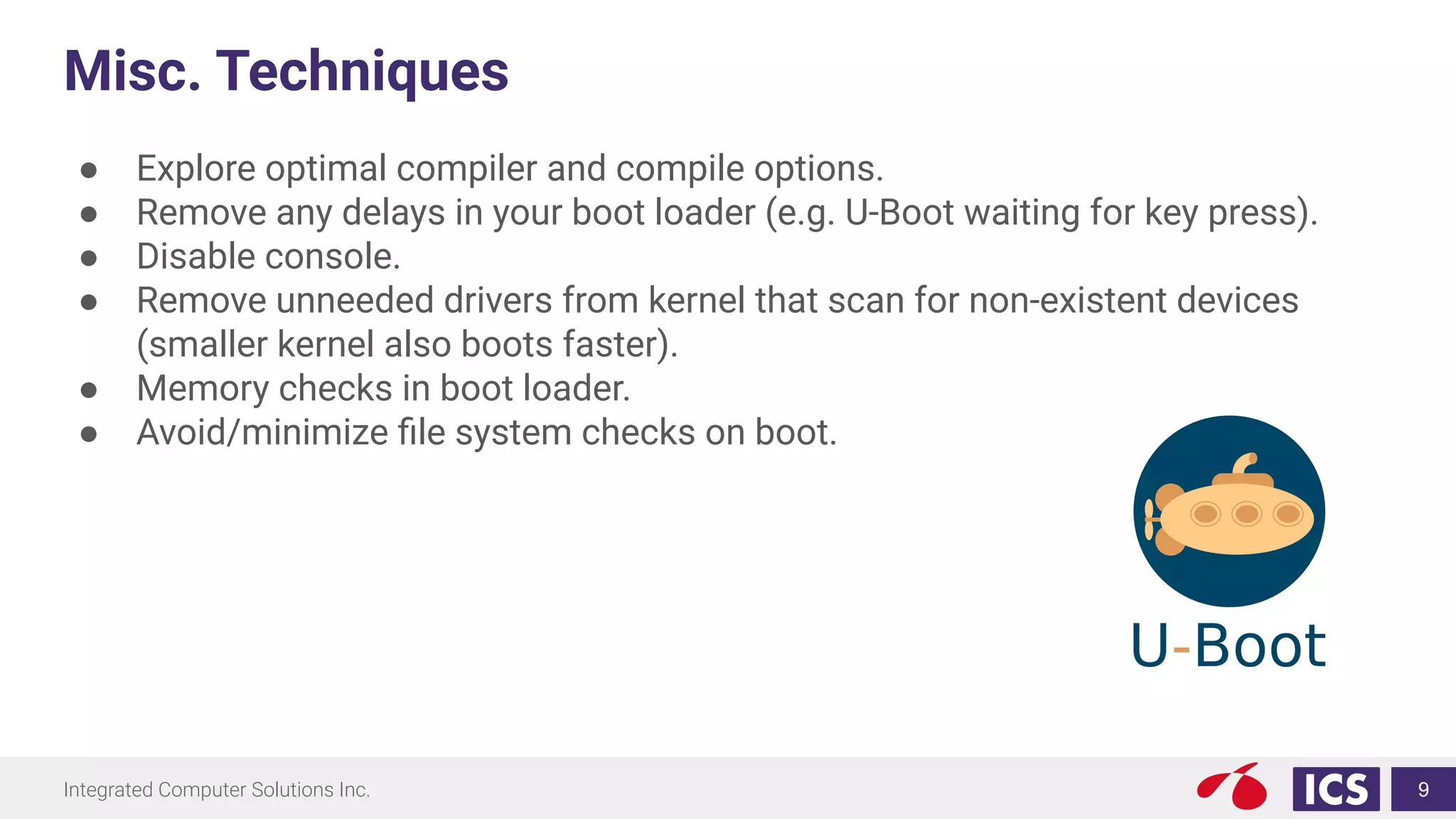 Integrated Computer Solutions Inc.
Misc. Techniques
● Explore optimal compiler and compile options.
● Remove any delays in your boot loader (e.g. U-Boot waiting for key press).
● Disable console.
● Remove unneeded drivers from kernel that scan for non-existent devices
(smaller kernel also boots faster).
● Memory checks in boot loader.
● Avoid/minimize ﬁle system checks on boot.
9
 