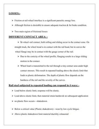 LOSSES:-
 Friction at rail-wheel interface is a significant parasitic energy loss.
 Although friction is desirable to ensure adequate traction & for brake condition.
 Two main region of frictional losses
DIFFERENT CONTACT AREA: -
 In wheel–rail contact, both rolling and sliding occur in the contact zone. On
straight track, the wheel tread is in contact with the rail head, but in curves the
wheel flange may be in contact with the gauge corner of the rail.
 Due to the conicity of the wheel profile, flanging results in a large sliding
motion in the contact.
 Wheel load is transmitted to the rail through a tiny contact area under high
contact stresses. This result in repeated loading above the elastic limit that
leads to plastic deformation. The depth of plastic flow depends on the
hardness of the rail and the severity of the curves.
Rail steel subjected to repeated loading can respond in 4 ways: -
 Load below elastic limit, response will be elastic.
 Load above elastic limit, then material strain harden & on subsequent application
 no plastic flow occurs—shakedown.
 Below a critical value (Plastic shakedown)—wear by low cycle fatigue.
 Above plastic shakedown limit material ductility exhausted—
 