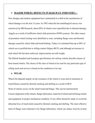  MAJOR WHEEL DEFECTS IN RAILWAY INDUSTRY: -
New designs and modern equipment have culminated in a shift in the mechanisms of
wheel damage over the last 15 years. In 1992 when the last metallurgical survey was
carried out by BR Research, about 80% of wheels were reprofiled due to thermal damage,
largely as a result of inefficient wheel slide protection (WSP) systems. The other causes
of premature wheel turning were identified as wear, including flange wear and thermal
damage caused by wheel slide and tread braking. Today it is estimated that up to 80% of
wheels are re profiled due to rolling contact fatigue (RCF), and although an increase in
total wheel life has been achieved, improvements are still sought.
The British Standard and European specifications for railway wheels describe classes of
heat treated wheels. The choice of the class of wheel to be used for any particular type of
rolling stock and service is based on the conditions to be met.
 WEAR
Wheel life depends largely on the resistance of the wheel to wear and its immunity to
tread failures caused by thermal cracking and shelling as a result of RCF.
Wear of wheels occurs on the wheel tread and flange. This can be minimized by
Correct alignment of the wheels, flange lubrication, material of wheel and rail being similar
and equipment in proper mechanical condition. Every effort should be made to avoid the
abnormal loss of tread metal caused by thermal cracking and shelling. The most effective
form of flange wear reduction is by flange lubrication, which can reduce wear by at least
 
