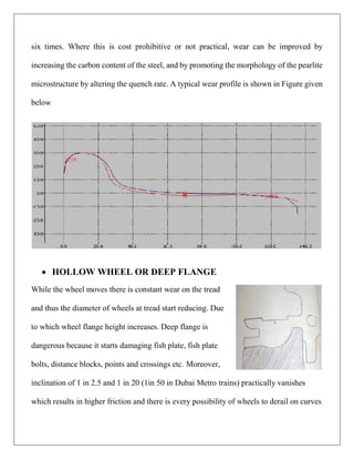 six times. Where this is cost prohibitive or not practical, wear can be improved by
increasing the carbon content of the steel, and by promoting the morphology of the pearlite
microstructure by altering the quench rate. A typical wear profile is shown in Figure given
below
 HOLLOW WHEEL OR DEEP FLANGE
While the wheel moves there is constant wear on the tread
and thus the diameter of wheels at tread start reducing. Due
to which wheel flange height increases. Deep flange is
dangerous because it starts damaging fish plate, fish plate
bolts, distance blocks, points and crossings etc. Moreover,
inclination of 1 in 2.5 and 1 in 20 (1in 50 in Dubai Metro trains) practically vanishes
which results in higher friction and there is every possibility of wheels to derail on curves
 