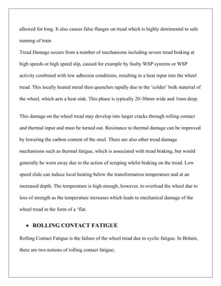 allowed for long. It also causes false flanges on tread which is highly detrimental to safe
running of train
Tread Damage occurs from a number of mechanisms including severe tread braking at
high speeds or high speed slip, caused for example by faulty WSP systems or WSP
activity combined with low adhesion conditions, resulting in a heat input into the wheel
tread. This locally heated metal then quenches rapidly due to the ‘colder’ bulk material of
the wheel, which acts a heat sink. This phase is typically 20-30mm wide and 1mm deep.
This damage on the wheel tread may develop into larger cracks through rolling contact
and thermal input and must be turned out. Resistance to thermal damage can be improved
by lowering the carbon content of the steel. There are also other tread damage
mechanisms such as thermal fatigue, which is associated with tread braking, but would
generally be worn away due to the action of scraping whilst braking on the tread. Low
speed slide can induce local heating below the transformation temperature and at an
increased depth. The temperature is high enough, however, to overload the wheel due to
loss of strength as the temperature increases which leads to mechanical damage of the
wheel tread in the form of a ‘flat.
 ROLLING CONTACT FATIGUE
Rolling Contact Fatigue is the failure of the wheel tread due to cyclic fatigue. In Britain,
there are two notions of rolling contact fatigue;
 