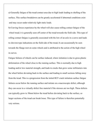 a) Generally fatigue of the tread contact area due to high loads leading to shelling of the
surface, This surface breakdown can be greatly accelerated if abnormal conditions exist
and may occur under relatively light static loads.
b) Curving forces experience by the wheel will also cause rolling contact fatigue of the
wheel tread; it is generally seen off center of the tread towards the field side. This type of
rolling contact fatigue is generally associated with the low of an axle in a curve and leads
to chevron type indications on the field side of the tread, It can occasionally be seen
towards the flange root on some wheels and is attributed to the action of the high wheel
in curves.
Fatigue failures of wheels can be surface induced, where initiation is due to gross plastic
deformation of the wheel close to the running surface. This is normally due to high
loading and/or low material strength, and leads to cracks that grow some millimeters into
the wheel before deviating back to the surface and leading to small sections falling away
from the tread. This is a progression from the initial RCF crack initiation surface fatigue
failures occur below the running surface and initiate on a macroscopic defect, although
they can occur in a virtually defect free material if the stresses are too high. These defects
can typically grow to 30mm below the tread before deviating back to the surface, so
larger sections of the tread can break loose. This type of failure is therefore potentially
very serious.
 