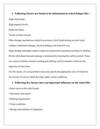  Following factors are found to be detrimental to wheel fatigue life: -
High wheel loads
High impurity levels
Small rail radius
Tensile residual stresses
Other damage mechanisms related to premature wheel tread turning are local tread
collapse; indentation damage, rim face bulging, and tread roll over.
High strength and higher carbon content are required for maximum resistance to shelling.
On the other hand, thermal cracking is minimized by lowering the carbon content. These
two causes of failure, thermal cracking and shelling, call for remedies which are the
opposites of each other.
For this reason, it is not possible to precisely specify the appropriate class of wheel for
the severity of service which develops under various conditions.
 Following five factors have an important influence on the wheel life:
• Static stress in the wheel treads
• Maximum train speed
• Braking requirements
• Track conditions
• Design and condition of equipment
 