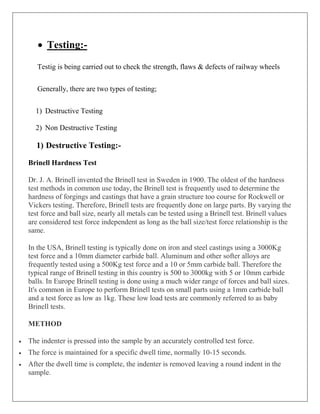  Testing:-
Testig is being carried out to check the strength, flaws & defects of railway wheels
Generally, there are two types of testing;
1) Destructive Testing
2) Non Destructive Testing
1) Destructive Testing:-
Brinell Hardness Test
Dr. J. A. Brinell invented the Brinell test in Sweden in 1900. The oldest of the hardness
test methods in common use today, the Brinell test is frequently used to determine the
hardness of forgings and castings that have a grain structure too course for Rockwell or
Vickers testing. Therefore, Brinell tests are frequently done on large parts. By varying the
test force and ball size, nearly all metals can be tested using a Brinell test. Brinell values
are considered test force independent as long as the ball size/test force relationship is the
same.
In the USA, Brinell testing is typically done on iron and steel castings using a 3000Kg
test force and a 10mm diameter carbide ball. Aluminum and other softer alloys are
frequently tested using a 500Kg test force and a 10 or 5mm carbide ball. Therefore the
typical range of Brinell testing in this country is 500 to 3000kg with 5 or 10mm carbide
balls. In Europe Brinell testing is done using a much wider range of forces and ball sizes.
It's common in Europe to perform Brinell tests on small parts using a 1mm carbide ball
and a test force as low as 1kg. These low load tests are commonly referred to as baby
Brinell tests.
METHOD
 The indenter is pressed into the sample by an accurately controlled test force.
 The force is maintained for a specific dwell time, normally 10-15 seconds.
 After the dwell time is complete, the indenter is removed leaving a round indent in the
sample.
 