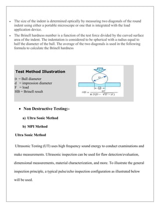  The size of the indent is determined optically by measuring two diagonals of the round
indent using either a portable microscope or one that is integrated with the load
application device.
 The Brinell hardness number is a function of the test force divided by the curved surface
area of the indent. The indentation is considered to be spherical with a radius equal to
half the diameter of the ball. The average of the two diagonals is used in the following
formula to calculate the Brinell hardness
Test Method Illustration
D = Ball diameter
d = impression diameter
F = load
HB = Brinell result
 Non Destructive Testing:-
a) Ultra Sonic Method
b) MPI Method
Ultra Sonic Method
Ultrasonic Testing (UT) uses high frequency sound energy to conduct examinations and
make measurements. Ultrasonic inspection can be used for flaw detection/evaluation,
dimensional measurements, material characterization, and more. To illustrate the general
inspection principle, a typical pulse/echo inspection configuration as illustrated below
will be used.
 