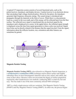 A typical UT inspection system consists of several functional units, such as the
pulser/receiver, transducer, and display devices. A pulser/receiver is an electronic device
that can produce high voltage electrical pulses. Driven by the pulser, the transducer
generates high frequency ultrasonic energy. The sound energy is introduced and
propagates through the materials in the form of waves. When there is a discontinuity
(such as a crack) in the wave path, part of the energy will be reflected back from the flaw
surface. The reflected wave signal is transformed into an electrical signal by the
transducer and is displayed on a screen. In the applet below, the reflected signal strength
is displayed versus the time from signal generation to when a echo was received. Signal
travel time can be directly related to the distance that the signal traveled. From the signal,
information about the reflector location, size, orientation and other features can
sometimes be gained.
Magnetic Particle Testing
Magnetic Particle Testing (MPT), also referred to as Magnetic Particle Inspection, is
a nondestructive examination (NDE) technique used to detect surface and slightly
subsurface flaws in most ferromagnetic materials such as iron, nickel, and cobalt, and
some of their alloys. Because it does not necessitate the degree of surface preparation
required by other nondestructive test methods, conducting MPT is relatively fast and
easy. This has made it one of the more commonly utilized NDE techniques.
MPT is a fairly simple process with two variations: Wet Magnetic Particle Testing
(WMPT) and Dry Magnetic Particle Testing (DMPT). In either one, the process begins
 