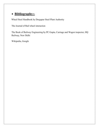  Bibliography:-
Wheel Steel Handbook by Durgapur Steel Plant Authority
The Journal of Rail wheel interaction
The Book of Railway Engineering by PC Gupta, Carriage and Wagon inspector, HQ
Railway, New Delhi
Wikipedia, Google
 