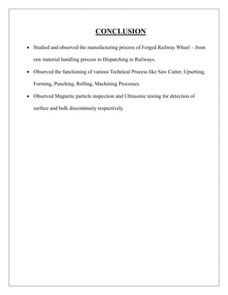 CONCLUSION
 Studied and observed the manufacturing process of Forged Railway Wheel – from
raw material handling process to Dispatching to Railways.
 Observed the functioning of various Technical Process like Saw Cutter, Upsetting,
Forming, Punching, Rolling, Machining Processes.
 Observed Magnetic particle inspection and Ultrasonic testing for detection of
surface and bulk discontinuity respectively.
 