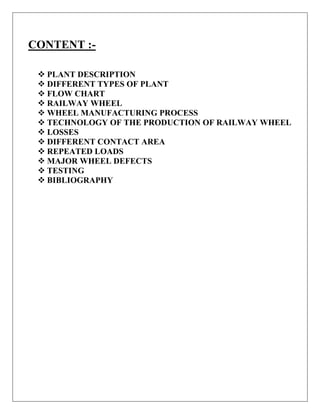 CONTENT :-
 PLANT DESCRIPTION
 DIFFERENT TYPES OF PLANT
 FLOW CHART
 RAILWAY WHEEL
 WHEEL MANUFACTURING PROCESS
 TECHNOLOGY OF THE PRODUCTION OF RAILWAY WHEEL
 LOSSES
 DIFFERENT CONTACT AREA
 REPEATED LOADS
 MAJOR WHEEL DEFECTS
 TESTING
 BIBLIOGRAPHY
 