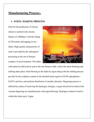Manufacturing Process:-
 STEEL MAKING PROCESS
Steel for the production of railway
wheels is melted in the electric
furnace at 3200deg F with the charge
of 250 tonnes and tapping in two
ladles. High quality characteristic of
steel is provided by the subsequent
processing at the out of furnace
complex of steel treatment. The ladles
with metal are delivered in turn to the unit furnace-ladle, where the metal finishing and
refining takes place. Steel blowing in the ladle by argon along with the refining process
provide for the sculpture content in the finished metal equal to 0.010% phosphorus –
0.015% and less, and uniform distribution of another elements. Degassing process is
affected by means of removing the hydrogen, nitrogen, oxygen dissolved in metal at the
vacuum degassing set simultaneously with argon blowing. Hydrogen content in steel is
within the limits up to 2 ppm.
 