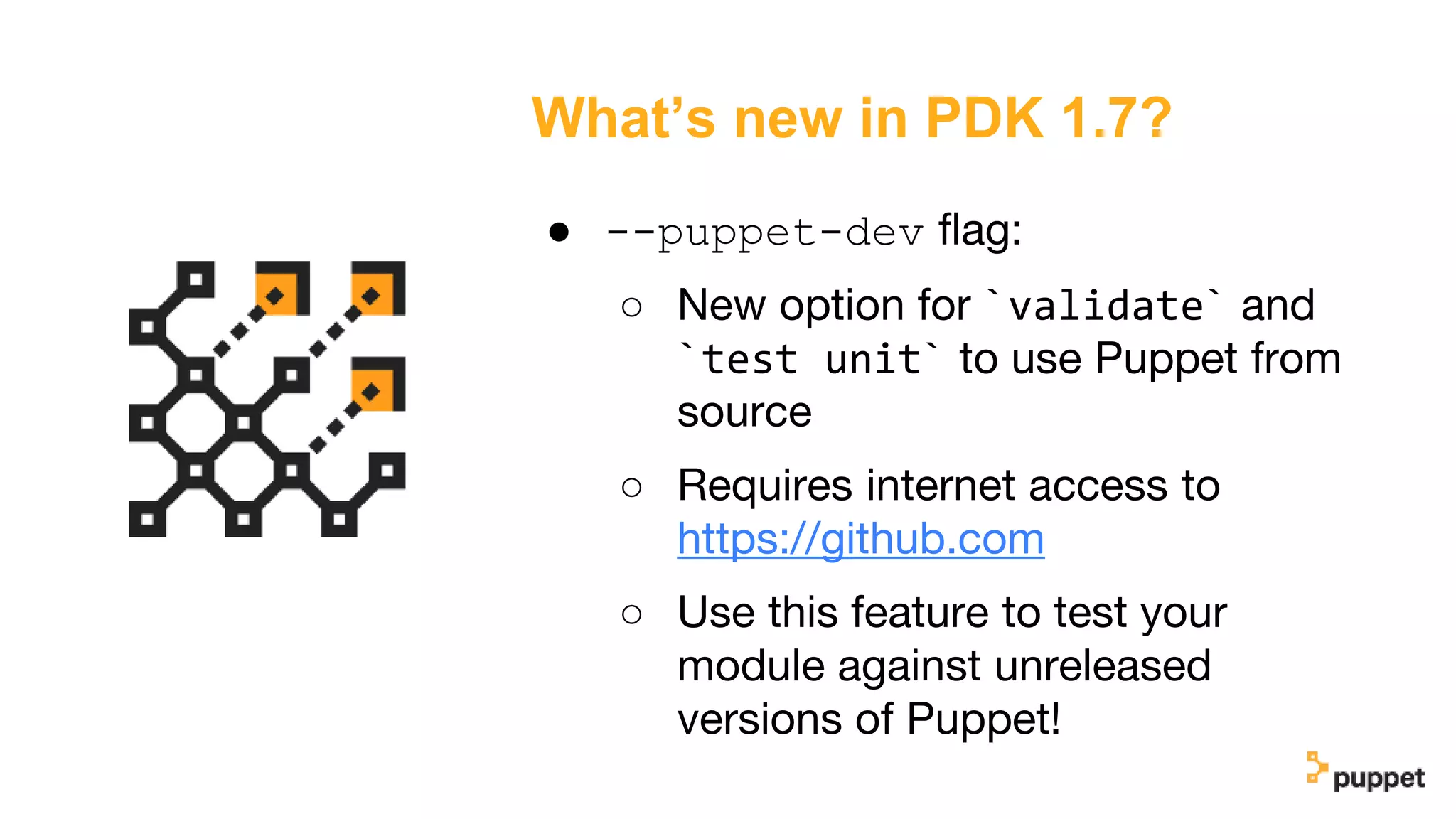 What’s new in PDK 1.7?
● --puppet-dev flag:
○ New option for `validate` and
`test unit` to use Puppet from
source
○ Requires internet access to
https://github.com
○ Use this feature to test your
module against unreleased
versions of Puppet!
 
